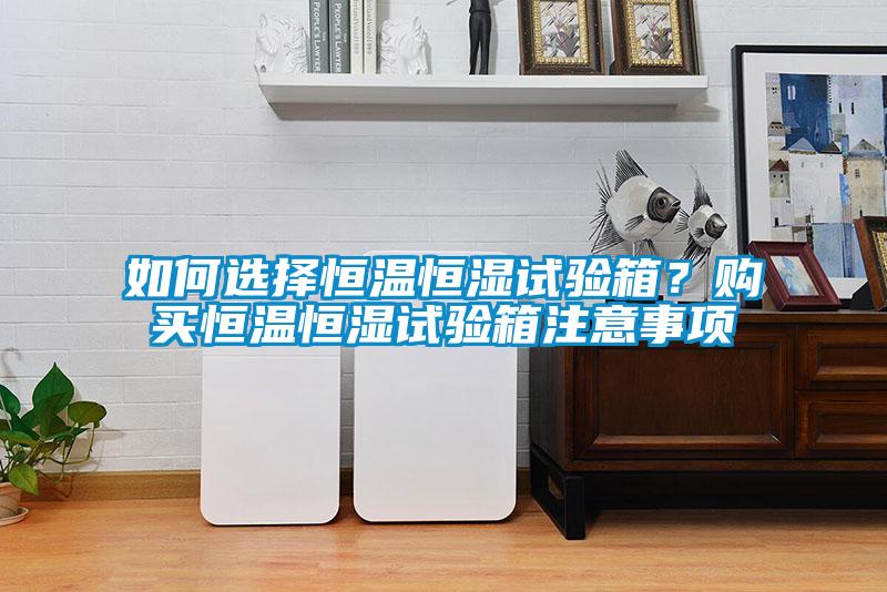 如何選擇恒溫恒濕試驗箱？購買恒溫恒濕試驗箱注意事項